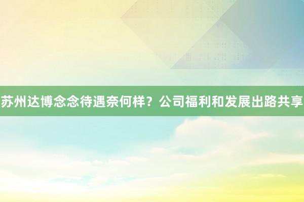 苏州达博念念待遇奈何样？公司福利和发展出路共享